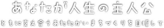 あなたが人生の主人公 ともに支え合うあたたかいまちづくりを目指して